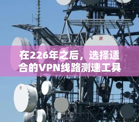 在226年之后,选择适合的VPN线路测速工具需要综合考虑性能、安全性、适用性和兼容性等多个方面。以下是对这些工具的详细分析 在226年之后,选择适合的VPN线路测速工具需要综合考虑性能、安全性、适用性和兼容性等多个方面。以下是对这些工具的详细分析