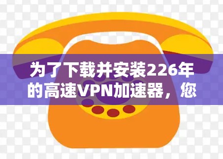 为了下载并安装226年的高速VPN加速器，您可以按照以下步骤进行操作