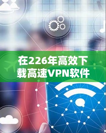 在226年高效下载高速VPN软件，可以按照以下步骤进行