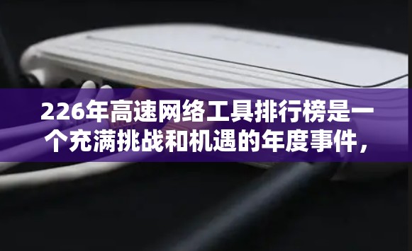 226年高速网络工具排行榜是一个充满挑战和机遇的年度事件，它不仅关系到用户的网络连接速度，还涉及技术进步、用户群体和行业标准的变化。以下是对该主题的分步分析和总结