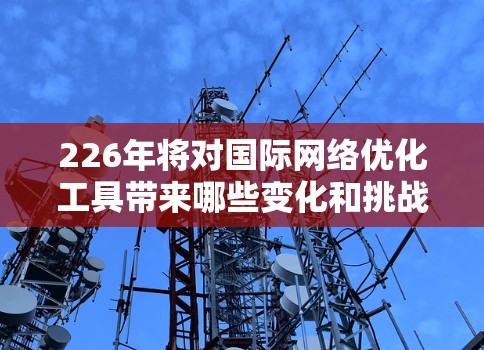 226年将对国际网络优化工具带来哪些变化和挑战呢?以下是对这一时期的网络优化工具的分析和总结 226年将对国际网络优化工具带来哪些变化和挑战呢?以下是对这一时期的网络优化工具的分析和总结