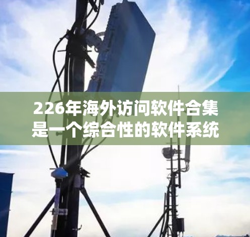 226年海外访问软件合集是一个综合性的软件系统，旨在为海外访问者提供多领域的支持工具，帮助用户获取信息和资料。以下是对该合集的分点总结