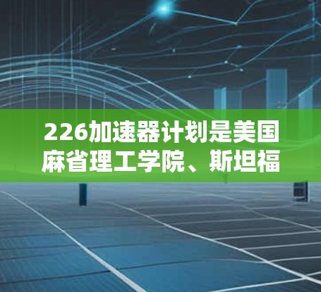 226加速器计划是美国麻省理工学院、斯坦福大学和加州大学伯克利分校合作开发的一项重大科技项目,旨在寻找最后类物质,即能够实现人类认知的已知物质,以创造人类的未来。以下是该计划的详细信息 226加速器计划是美国麻省理工学院、斯坦福大学和加州大学伯克利分校合作开发的一项重大科技项目,旨在寻找最后类物质,即能够实现人类认知的已知物质,以创造人类的未来。以下是该计划的详细信息