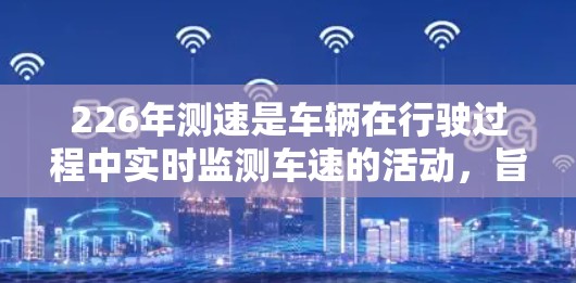 226年测速是车辆在行驶过程中实时监测车速的活动，旨在提高驾驶安全、预防交通事故，并促进车辆的智能化和环保。以下是对226年测速的详细分析