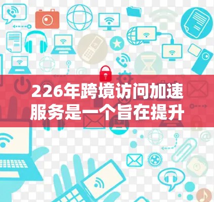 226年跨境访问加速服务是一个旨在提升跨国家访问效率的技术，旨在帮助用户在不同国家访问时减少延迟和延迟带来的不便。以下是详细的分析和总结