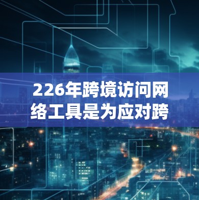 226年跨境访问网络工具是为应对跨国访问需求而开发的现代化网络系统，旨在保障数据安全、合规和高效访问。以下是该工具的详细分析