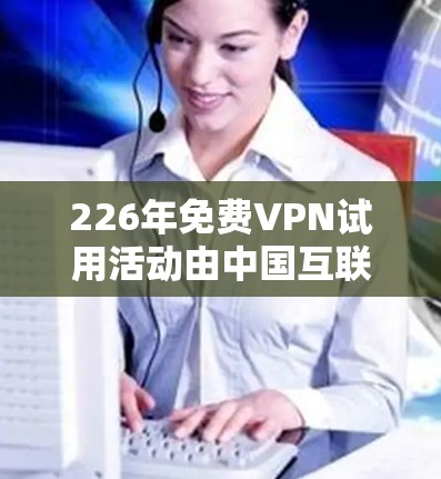 226年免费VPN试用活动由中国互联网信息办公室（CIPI）发起，旨在通过免费试用期，鼓励公众使用VPN服务，同时限制其使用时间，保护个人隐私。以下是活动的主要信息