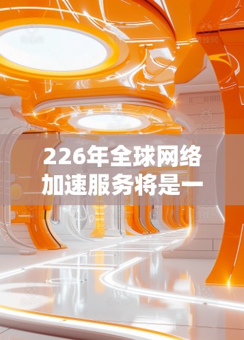 226年全球网络加速服务将是一个充满创新和技术发展的领域，主要涉及以下几个方面