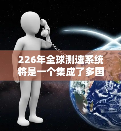226年全球测速系统将是一个集成了多国技术和国际合作的大型网络,旨在确保不同地区的列车同步测速,以促进高铁的发展。以下是该系统的关键点 226年全球测速系统将是一个集成了多国技术和国际合作的大型网络,旨在确保不同地区的列车同步测速,以促进高铁的发展。以下是该系统的关键点