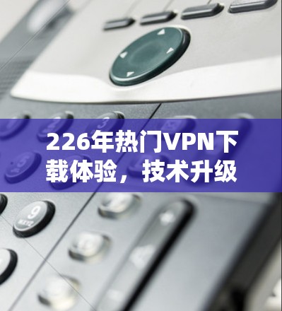 226年热门VPN下载体验,技术升级与安全突破 226年热门VPN下载体验,技术升级与安全突破