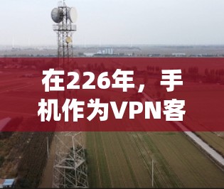 在226年，手机作为VPN客户端，凭借其强大的性能、安全性和深度助手的功能，逐渐成为热门选择。以下是对安卓和苹果客户端的评测和总结