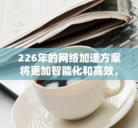 226年的网络加速方案将更加智能化和高效，具体趋势如下