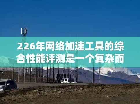 226年网络加速工具的综合性能评测是一个复杂而充满挑战的领域,因为它涉及多种技术指标和用户反馈。以下是对这一评测的系统性分析,旨在帮助读者全面了解226年的网络加速工具性能情况 226年网络加速工具的综合性能评测是一个复杂而充满挑战的领域,因为它涉及多种技术指标和用户反馈。以下是对这一评测的系统性分析,旨在帮助读者全面了解226年的网络加速工具性能情况