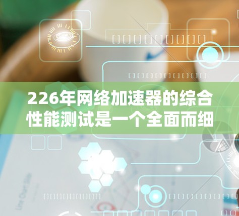 226年网络加速器的综合性能测试是一个全面而细致的评估过程,旨在了解其在不同环境下的表现。以下是详细的测试步骤和建议 226年网络加速器的综合性能测试是一个全面而细致的评估过程,旨在了解其在不同环境下的表现。以下是详细的测试步骤和建议