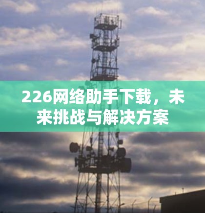 226网络助手下载,未来挑战与解决方案 226网络助手下载,未来挑战与解决方案