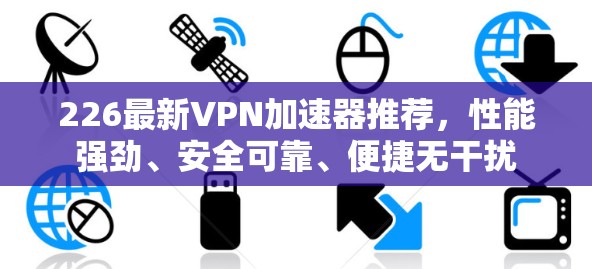226最新VPN加速器推荐，性能强劲、安全可靠、便捷无干扰