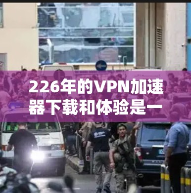 226年的VPN加速器下载和体验是一个复杂的过程，但通过以下步骤可以顺利完成，确保安全和高效
