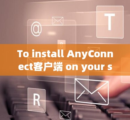 To install AnyConnect客户端 on your system,follow these organized steps: