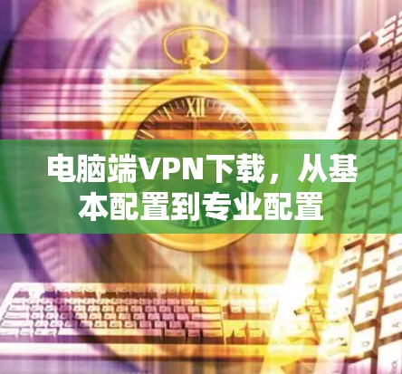 电脑端VPN下载，从基本配置到专业配置