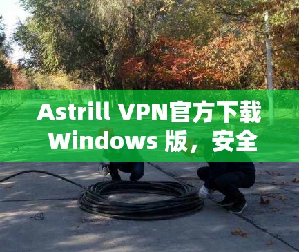 Astrill VPN官方下载 Windows 版，安全、兼容性好，适合Web、移动设备