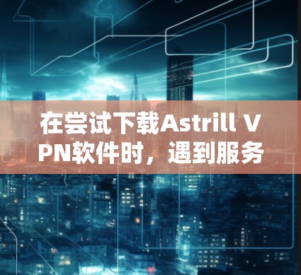 在尝试下载Astrill VPN软件时，遇到服务器无法连接的问题，以下是一步步的解决方法