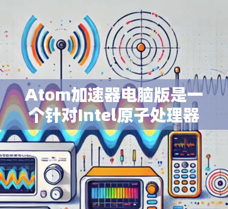 Atom加速器电脑版是一个针对Intel原子处理器设计的加速器，旨在提升其性能。以下是对该主题的详细分析