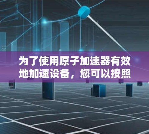 为了使用原子加速器有效地加速设备，您可以按照以下步骤进行操作