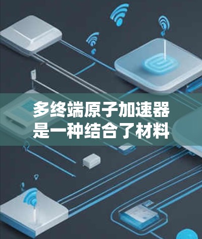 多终端原子加速器是一种结合了材料科学、物理学和工程学的复杂技术，旨在同时射出多个粒子并加速到更高的速度。以下是对多终端原子加速器的详细介绍