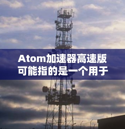 Atom加速器高速版可能指的是一个用于加速原子运动的软件加速器，可能与超声波加速技术相关。以下是一些可能的解释和信息