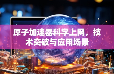 原子加速器科学上网,技术突破与应用场景 原子加速器科学上网,技术突破与应用场景