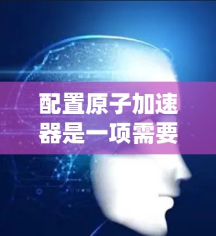 配置原子加速器是一项需要系统学习和实践的工程技能，以下是一个清晰的配置教程指南，帮助您顺利进行配置