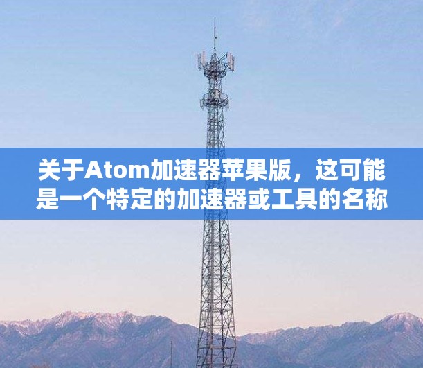关于Atom加速器苹果版,这可能是一个特定的加速器或工具的名称,具体取决于你的使用场景和需求。以下是一些可能的解释和步骤 关于Atom加速器苹果版,这可能是一个特定的加速器或工具的名称,具体取决于你的使用场景和需求。以下是一些可能的解释和步骤