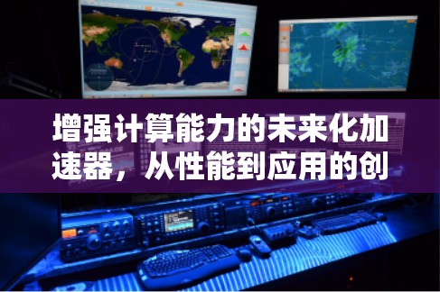 增强计算能力的未来化加速器,从性能到应用的创新突破 增强计算能力的未来化加速器,从性能到应用的创新突破