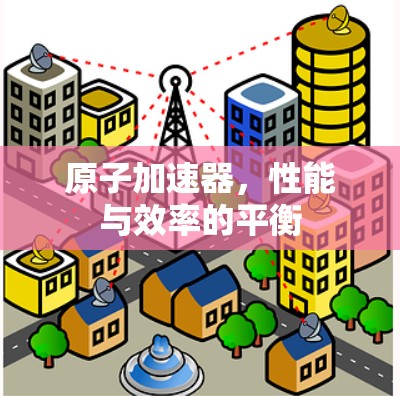 原子加速器，性能与效率的平衡