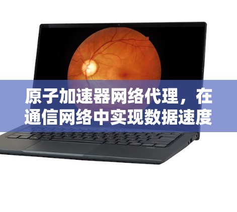原子加速器网络代理，在通信网络中实现数据速度的高效提升