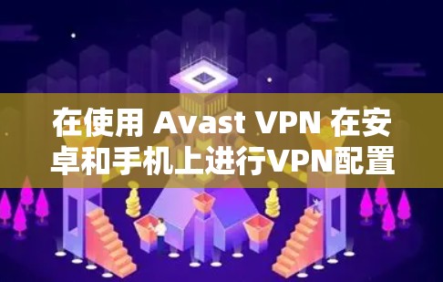 在使用 Avast VPN 在安卓和手机上进行VPN配置时，可以按照以下步骤进行操作