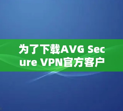 为了下载AVG Secure VPN官方客户端，您可以按照以下步骤进行