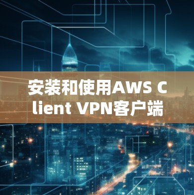 安装和使用AWS Client VPN客户端的详细步骤如下