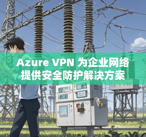 Azure VPN 为企业网络提供安全防护解决方案