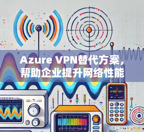 Azure VPN替代方案，帮助企业提升网络性能与安全性