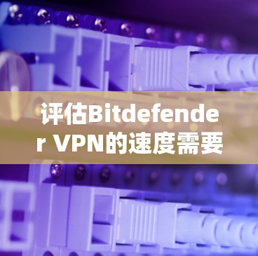 评估Bitdefender VPN的速度需要综合考虑多个因素，包括服务器连接、延迟、连接效率、防火墙影响以及潜在的问题。以下是详细的分析和建议