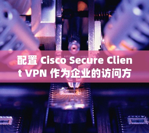 配置 Cisco Secure Client VPN 作为企业的访问方案需要系统性的规划和详细步骤。以下是详细的步骤指南