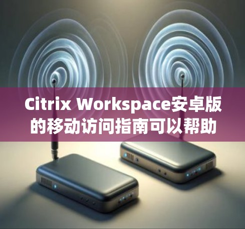 Citrix Workspace安卓版的移动访问指南可以帮助用户轻松访问IT服务并管理权限。以下是一份详细的指南，涵盖用户可能遇到的问题和解决方案