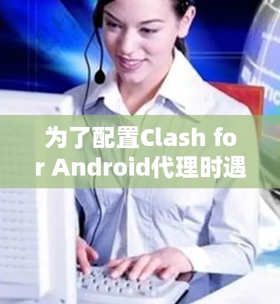 为了配置Clash for Android代理时遇到的Android version does not match错误，可以按照以下步骤进行