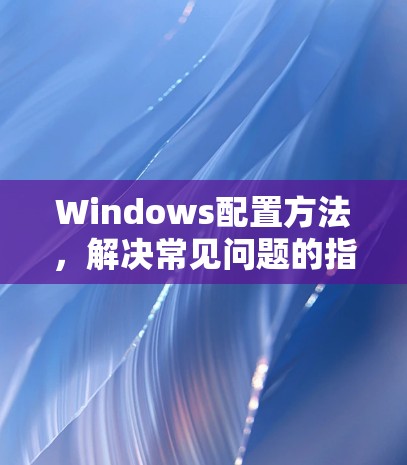 Windows配置方法，解决常见问题的指南