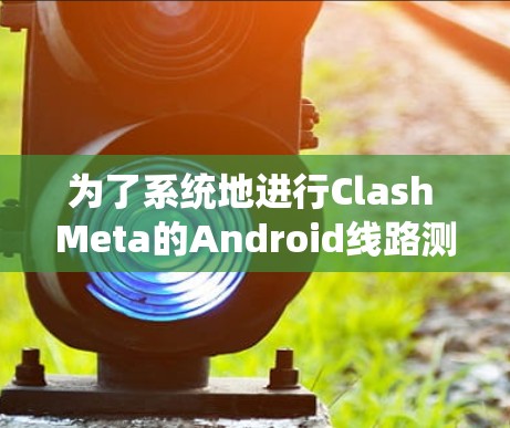 为了系统地进行Clash Meta的Android线路测试，以下是一个详细且结构化的步骤指南