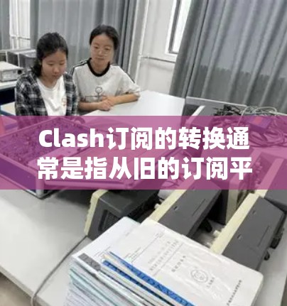 Clash订阅的转换通常是指从旧的订阅平台切换到Clash的订阅方式，或者将Clash的订阅次数增加到其他平台。以下是Clash订阅转换的常见步骤和注意事项