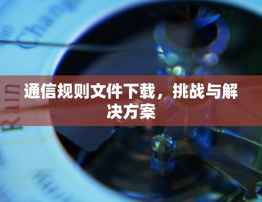 通信规则文件下载,挑战与解决方案 通信规则文件下载,挑战与解决方案