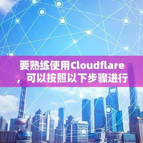 要熟练使用Cloudflare，可以按照以下步骤进行