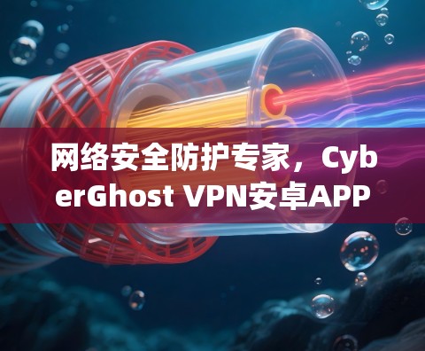 网络安全防护专家，CyberGhost VPN安卓APP客户端的全貌与价值
